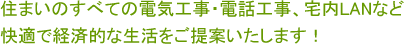 住まいのすべての電気工事・電話工事、宅内LANなど快適で経済的な生活をご提案いたします！